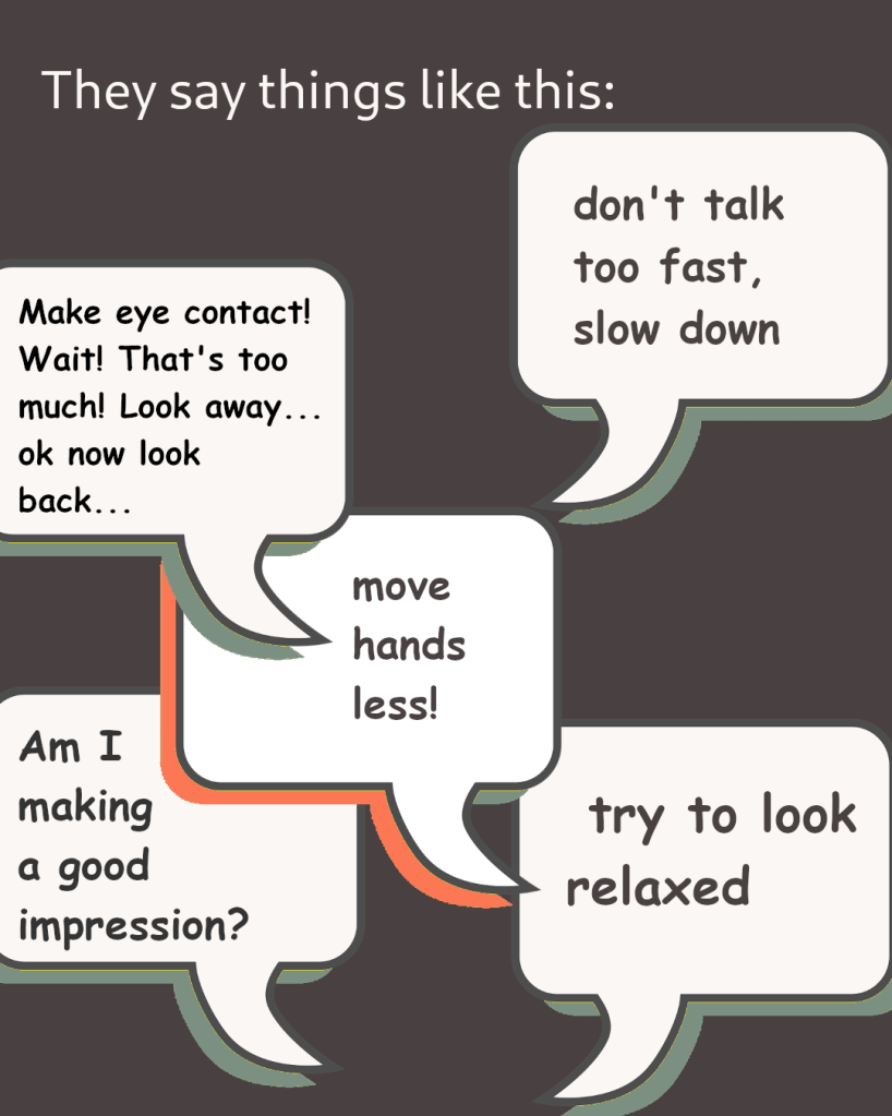 they say things like this: "move hands less! try to look relaxed! don't talk too fast! slow down! am i making a good impression? Make eye contact! that's too much ! look away! ok now look back!